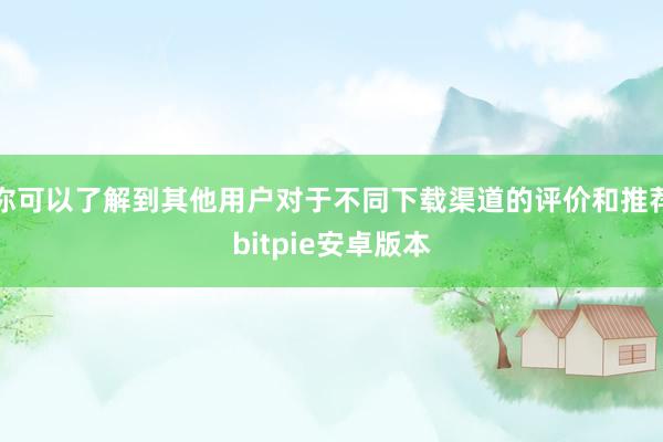 你可以了解到其他用户对于不同下载渠道的评价和推荐bitpie安卓版本