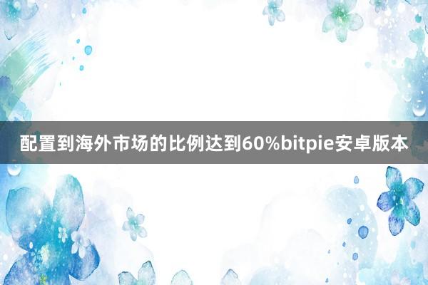 配置到海外市场的比例达到60%bitpie安卓版本