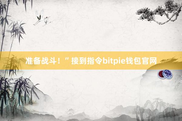 准备战斗！”接到指令bitpie钱包官网