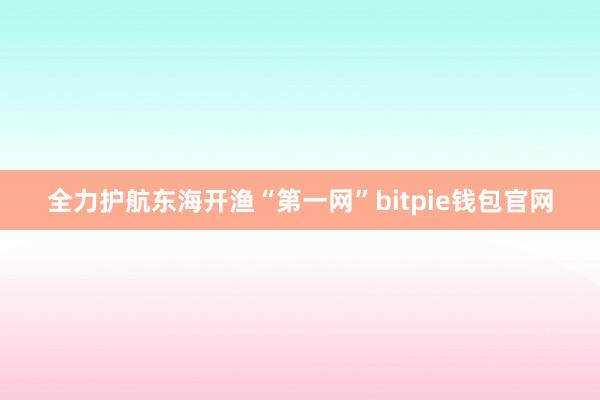 全力护航东海开渔“第一网”bitpie钱包官网