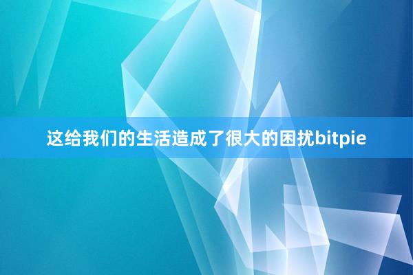 这给我们的生活造成了很大的困扰bitpie